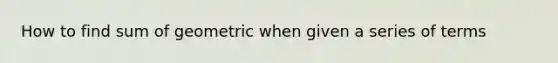 How to find sum of geometric when given a series of terms