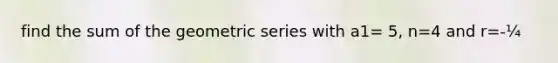 find the sum of the geometric series with a1= 5, n=4 and r=-¼