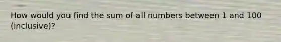 How would you find the sum of all numbers between 1 and 100 (inclusive)?