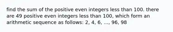 find the sum of the positive even integers less than 100. there are 49 positive even integers less than 100, which form an <a href='https://www.questionai.com/knowledge/kEOHJX0H1w-arithmetic-sequence' class='anchor-knowledge'>arithmetic sequence</a> as follows: 2, 4, 6, ..., 96, 98