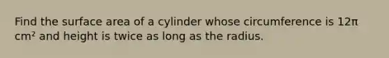 Find the surface area of a cylinder whose circumference is 12π cm² and height is twice as long as the radius.