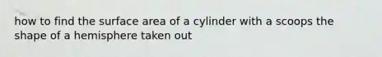 how to find the surface area of a cylinder with a scoops the shape of a hemisphere taken out