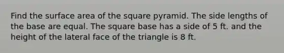 Find the surface area of the square pyramid. The side lengths of the base are equal. The square base has a side of 5 ft. and the height of the lateral face of the triangle is 8 ft.