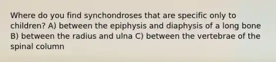 Where do you find synchondroses that are specific only to children? A) between the epiphysis and diaphysis of a long bone B) between the radius and ulna C) between the vertebrae of the spinal column