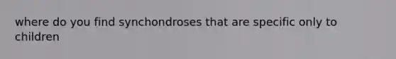 where do you find synchondroses that are specific only to children