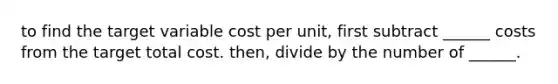 to find the target variable cost per unit, first subtract ______ costs from the target total cost. then, divide by the number of ______.