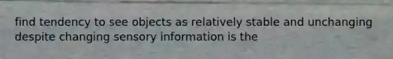 find tendency to see objects as relatively stable and unchanging despite changing sensory information is the