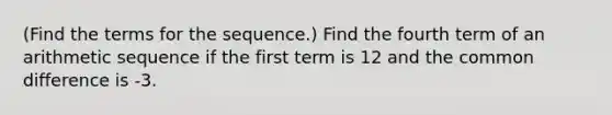 (Find the terms for the sequence.) Find the fourth term of an <a href='https://www.questionai.com/knowledge/kEOHJX0H1w-arithmetic-sequence' class='anchor-knowledge'>arithmetic sequence</a> if the first term is 12 and the <a href='https://www.questionai.com/knowledge/kl9qFcoYF1-common-difference' class='anchor-knowledge'>common difference</a> is -3.