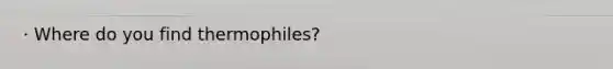 · Where do you find thermophiles?