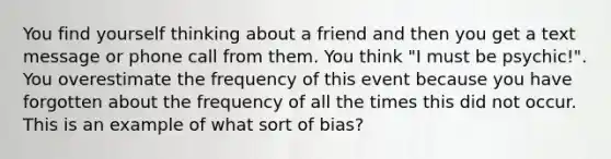 You find yourself thinking about a friend and then you get a text message or phone call from them. You think "I must be psychic!". You overestimate the frequency of this event because you have forgotten about the frequency of all the times this did not occur. This is an example of what sort of bias?