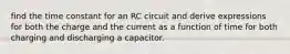 find the time constant for an RC circuit and derive expressions for both the charge and the current as a function of time for both charging and discharging a capacitor.