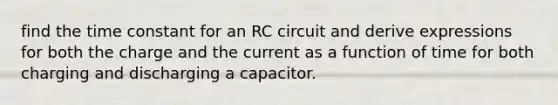 find the time constant for an RC circuit and derive expressions for both the charge and the current as a function of time for both charging and discharging a capacitor.