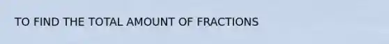 TO FIND THE TOTAL AMOUNT OF FRACTIONS