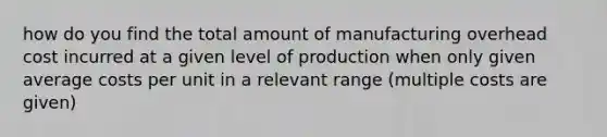 how do you find the total amount of manufacturing overhead cost incurred at a given level of production when only given average costs per unit in a relevant range (multiple costs are given)