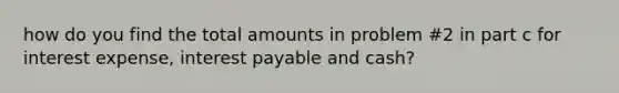 how do you find the total amounts in problem #2 in part c for interest expense, interest payable and cash?