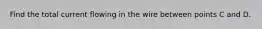 Find the total current flowing in the wire between points C and D.