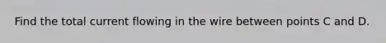 Find the total current flowing in the wire between points C and D.
