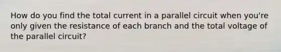 How do you find the total current in a parallel circuit when you're only given the resistance of each branch and the total voltage of the parallel circuit?