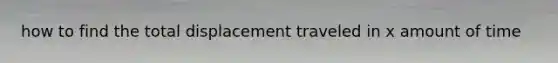 how to find the total displacement traveled in x amount of time