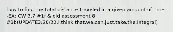 how to find the total distance traveled in a given amount of time -EX: CW 3.7 #1f & old assessment 8 #3b(UPDATE3/20/22.i.think.that.we.can.just.take.the.integral)