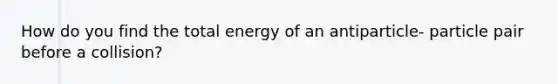 How do you find the total energy of an antiparticle- particle pair before a collision?