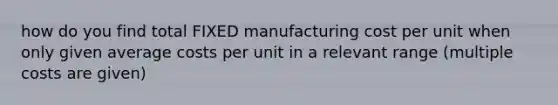 how do you find total FIXED manufacturing cost per unit when only given average costs per unit in a relevant range (multiple costs are given)