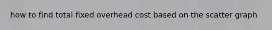 how to find total fixed overhead cost based on the scatter graph