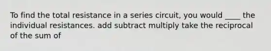 To find the total resistance in a series circuit, you would ____ the individual resistances. add subtract multiply take the reciprocal of the sum of