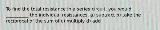 To find the total resistance in a series circuit, you would __________ the individual resistances. a) subtract b) take the reciprocal of the sum of c) multiply d) add