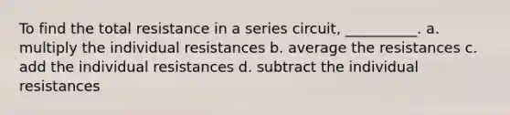 To find the total resistance in a series circuit, __________. a. multiply the individual resistances b. average the resistances c. add the individual resistances d. subtract the individual resistances