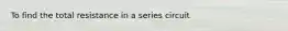 To find the total resistance in a series circuit