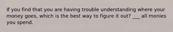 If you find that you are having trouble understanding where your money goes, which is the best way to figure it out? ___ all monies you spend.