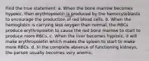 Find the true statement: a. When the bone marrow becomes hypoxic, then erythropoietin is produced by the hemocytoblasts to encourage the production of red blood cells. b. When the hemoglobin is carrying less oxygen than normal, the RBCs produce erythropoietin to cause the red bone marrow to start to produce more RBCs. c. When the liver becomes hypoxic, it will make erythropoietin which makes the spleen to start to make more RBCs. d. In the complete absence of functioning kidneys, the person usually becomes very anemic.