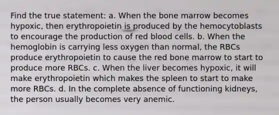 Find the true statement: a. When the bone marrow becomes hypoxic, then erythropoietin is produced by the hemocytoblasts to encourage the production of red blood cells. b. When the hemoglobin is carrying less oxygen than normal, the RBCs produce erythropoietin to cause the red bone marrow to start to produce more RBCs. c. When the liver becomes hypoxic, it will make erythropoietin which makes the spleen to start to make more RBCs. d. In the complete absence of functioning kidneys, the person usually becomes very anemic.