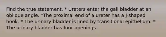 Find the true statement. * Ureters enter the gall bladder at an oblique angle. *The proximal end of a ureter has a J-shaped hook. * The urinary bladder is lined by transitional epithelium. * The urinary bladder has four openings.