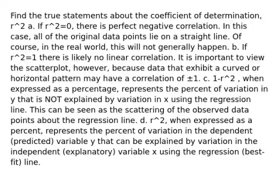 Find the true statements about the coefficient of determination, r^2 a. If r^2=0, there is perfect negative correlation. In this case, all of the original data points lie on a straight line. Of course, in the real world, this will not generally happen. b. If r^2=1 there is likely no linear correlation. It is important to view the scatterplot, however, because data that exhibit a curved or horizontal pattern may have a correlation of ±1. c. 1-r^2 , when expressed as a percentage, represents the percent of variation in y that is NOT explained by variation in x using the regression line. This can be seen as the scattering of the observed data points about the regression line. d. r^2, when expressed as a percent, represents the percent of variation in the dependent (predicted) variable y that can be explained by variation in the independent (explanatory) variable x using the regression (best-fit) line.