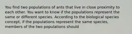 You find two populations of ants that live in close proximity to each other. You want to know if the populations represent the same or different species. According to the biological species concept, if the populations represent the same species, members of the two populations should