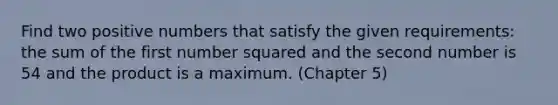 Find two positive numbers that satisfy the given requirements: the sum of the first number squared and the second number is 54 and the product is a maximum. (Chapter 5)