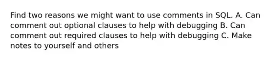 Find two reasons we might want to use comments in SQL. A. Can comment out optional clauses to help with debugging B. Can comment out required clauses to help with debugging C. Make notes to yourself and others