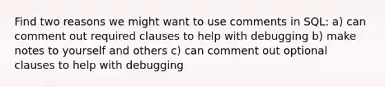 Find two reasons we might want to use comments in SQL: a) can comment out required clauses to help with debugging b) make notes to yourself and others c) can comment out optional clauses to help with debugging