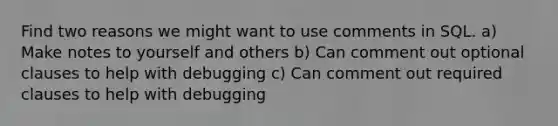 Find two reasons we might want to use comments in SQL. a) Make notes to yourself and others b) Can comment out optional clauses to help with debugging c) Can comment out required clauses to help with debugging