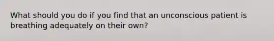 What should you do if you find that an unconscious patient is breathing adequately on their own?