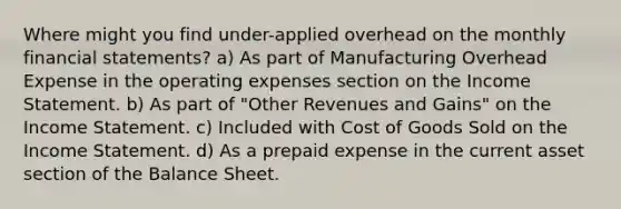 Where might you find under-applied overhead on the monthly <a href='https://www.questionai.com/knowledge/kFBJaQCz4b-financial-statements' class='anchor-knowledge'>financial statements</a>? a) As part of Manufacturing Overhead Expense in the operating expenses section on the <a href='https://www.questionai.com/knowledge/kCPMsnOwdm-income-statement' class='anchor-knowledge'>income statement</a>. b) As part of "Other Revenues and Gains" on the Income Statement. c) Included with Cost of Goods Sold on the Income Statement. d) As a prepaid expense in the current asset section of the Balance Sheet.