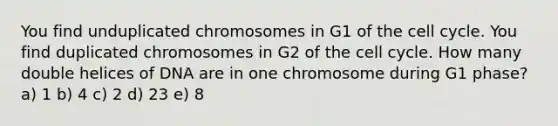 You find unduplicated chromosomes in G1 of the cell cycle. You find duplicated chromosomes in G2 of the cell cycle. How many double helices of DNA are in one chromosome during G1 phase? a) 1 b) 4 c) 2 d) 23 e) 8