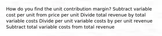 How do you find the unit contribution margin? Subtract variable cost per unit from price per unit Divide total revenue by total variable costs Divide per unit variable costs by per unit revenue Subtract total variable costs from total revenue