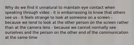 Why do we find it unnatural to maintain eye contact when speaking through video - it is embarrassing to know that others see us - it feels strange to look at someone on a screen - because we tend to look at the other person on the screen rather than at the camera lens - because we cannot normally see ourselves and the person on the other end of the communication at the same time