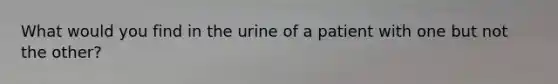 What would you find in the urine of a patient with one but not the other?