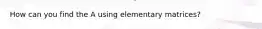 How can you find the A using elementary matrices?