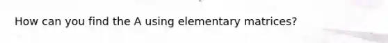 How can you find the A using elementary matrices?