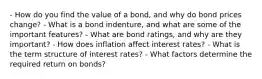 - How do you find the value of a bond, and why do bond prices change? - What is a bond indenture, and what are some of the important features? - What are bond ratings, and why are they important? - How does inflation affect interest rates? - What is the term structure of interest rates? - What factors determine the required return on bonds?